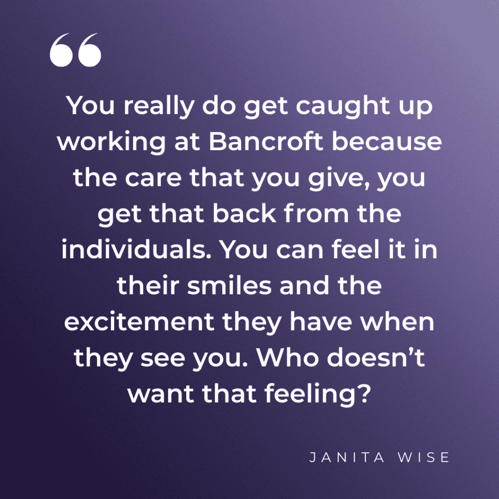 "You really do get caught up working at Bancroft because the care that you give, you get that back from the individuals. You can feel it in their smiles and the excitement they have when they see you. Who doesn’t want that feeling?" - Janita Wise